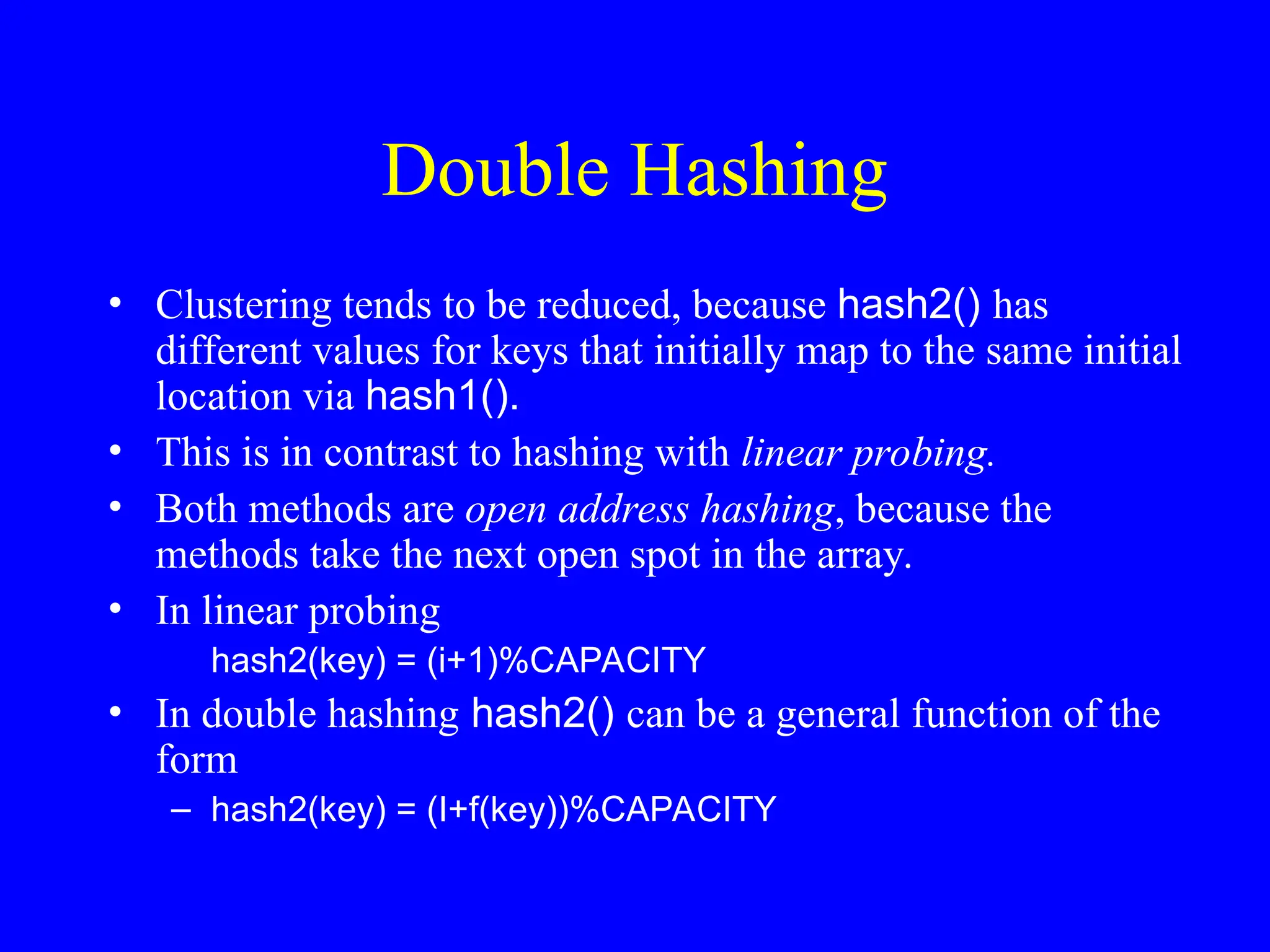 Double Hashing
• Clustering tends to be reduced, because hash2() has
different values for keys that initially map to the same initial
location via hash1().
• This is in contrast to hashing with linear probing.
• Both methods are open address hashing, because the
methods take the next open spot in the array.
• In linear probing
hash2(key) = (i+1)%CAPACITY
• In double hashing hash2() can be a general function of the
form
– hash2(key) = (I+f(key))%CAPACITY
 