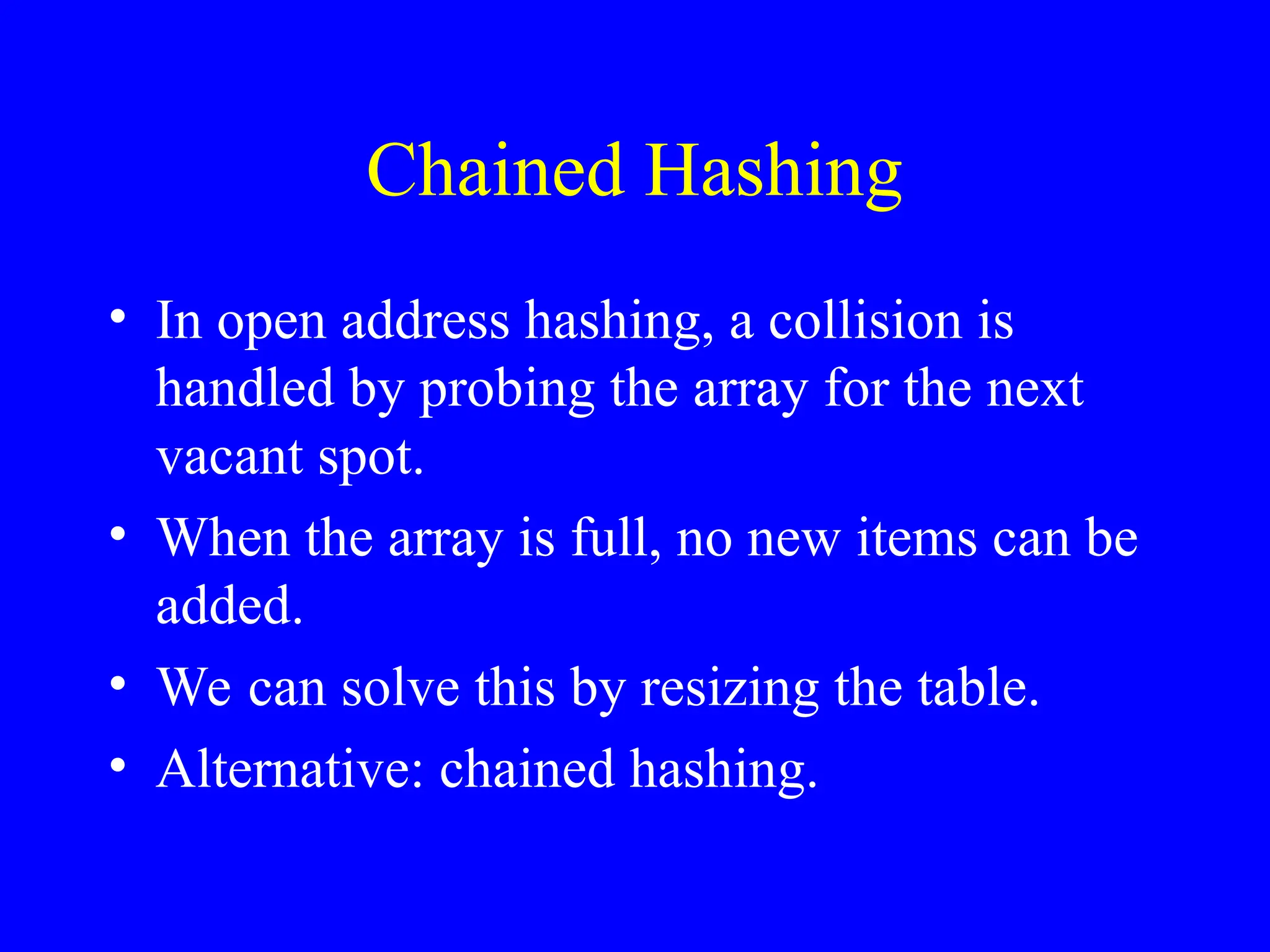 Chained Hashing
• In open address hashing, a collision is
handled by probing the array for the next
vacant spot.
• When the array is full, no new items can be
added.
• We can solve this by resizing the table.
• Alternative: chained hashing.
 