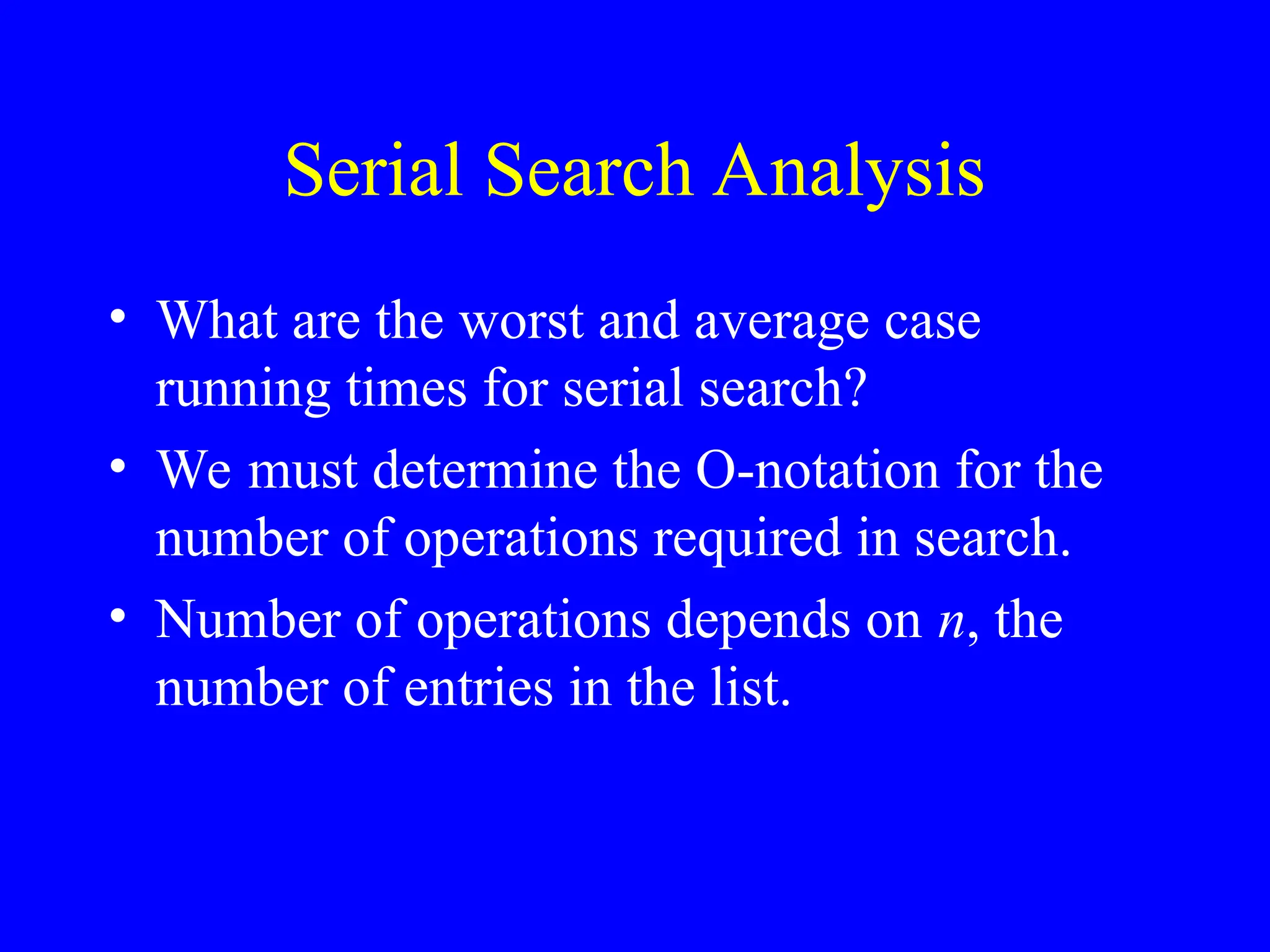 Serial Search Analysis
• What are the worst and average case
running times for serial search?
• We must determine the O-notation for the
number of operations required in search.
• Number of operations depends on n, the
number of entries in the list.
 