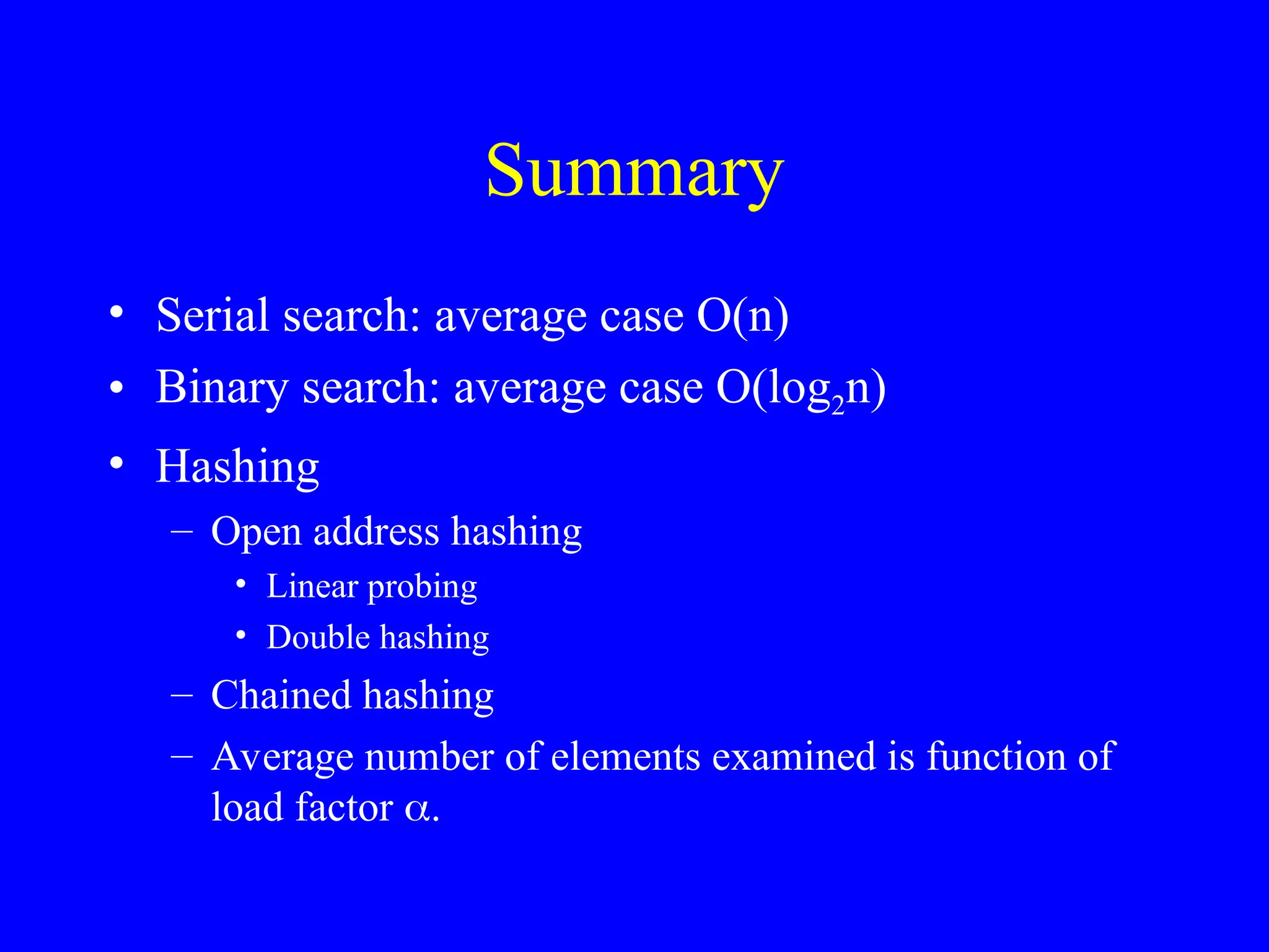 Summary
• Serial search: average case O(n)
• Binary search: average case O(log2n)
• Hashing
– Open address hashing
• Linear probing
• Double hashing
– Chained hashing
– Average number of elements examined is function of
load factor 
 