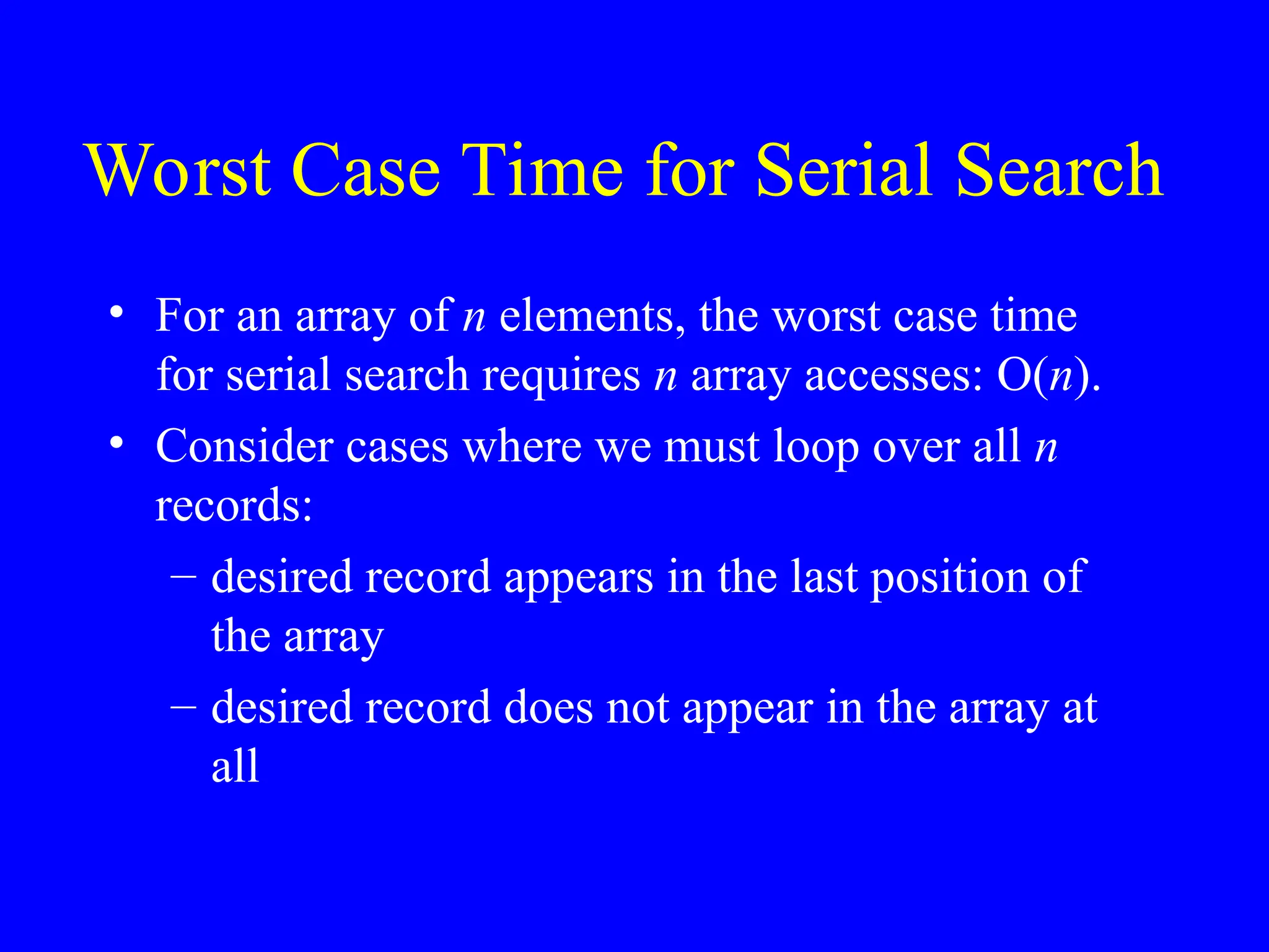 Worst Case Time for Serial Search
• For an array of n elements, the worst case time
for serial search requires n array accesses: O(n).
• Consider cases where we must loop over all n
records:
– desired record appears in the last position of
the array
– desired record does not appear in the array at
all
 