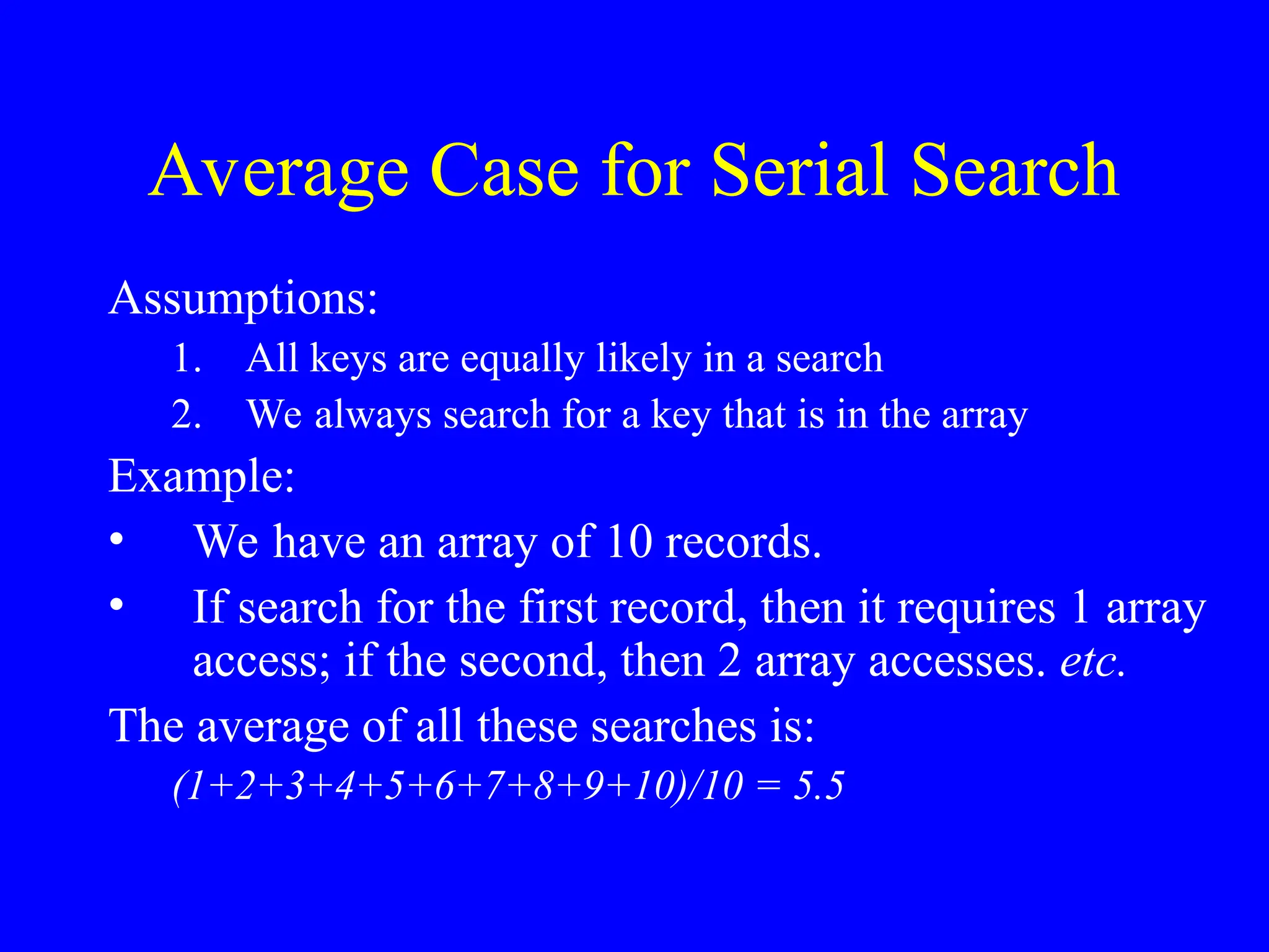 Average Case for Serial Search
Assumptions:
1. All keys are equally likely in a search
2. We always search for a key that is in the array
Example:
• We have an array of 10 records.
• If search for the first record, then it requires 1 array
access; if the second, then 2 array accesses. etc.
The average of all these searches is:
(1+2+3+4+5+6+7+8+9+10)/10 = 5.5
 