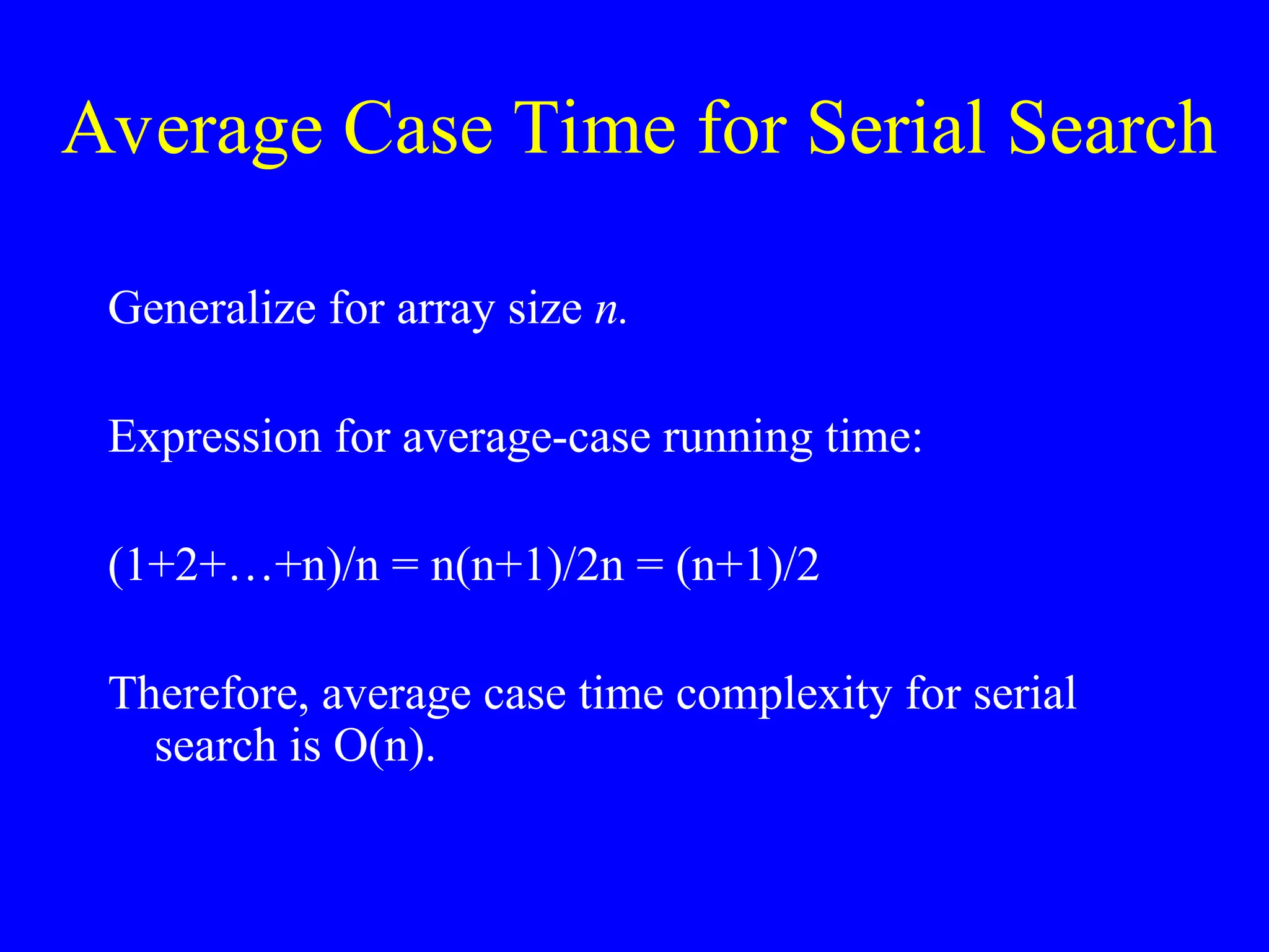 Average Case Time for Serial Search
Generalize for array size n.
Expression for average-case running time:
(1+2+…+n)/n = n(n+1)/2n = (n+1)/2
Therefore, average case time complexity for serial
search is O(n).
 