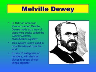 In 1847 an American librarian named Melville Dewey made up a way of classifying books called the  ‘Dewey Decimal Classification System’ This system is now used in most libraries all over the world. It uses 10 categories of numbers, with decimal places to group similar things together Melville Dewey 