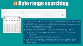 Date range searching
• Uses the internal description Start and End dates for matching
• Will NOT search against the Display date (what the public sees
on the description view page)
• Expects dates to be in YYYY-MM-DD format (ISO 8601)
• Will add -01-01 to YYYY start dates and -12-31 to YYYY end date
parameters
• Will not accept YYYY-MM date parameters
• Can enter text directly into field, or use the graphical date-
picker widget
 