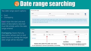 Date range searching
Two date range search options:
• Exact
• Overlapping
Exact mean the start and end
dates of descriptions returned
must fall entirely within the date
range entered
Overlapping means that any
description whose start or end
dates touch or overlap the target
date range will be returned
 
