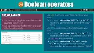 Boolean operators
• Use AND to combine search terms to narrow your
search:
• e.g. search vancouver AND "city hall" to
return only descriptions that contain both search
terms
• Use OR to combine search terms to broaden your
search:
• e.g. search vancouver OR "city hall" to
return descriptions that contain either search term
• Use AND NOT to exclude terms:
• e.g. search vancouver AND NOT "city
hall" to return descriptions that include
vancouver but do not contain the phrase “city hall”
AND, OR, AND NOT
• Can be used in the global search box and the
advanced search panel
• Can be combined with other filters and facets
to further refine results
 