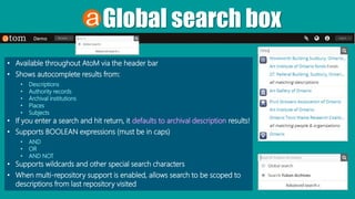 Global search box
• Available throughout AtoM via the header bar
• Shows autocomplete results from:
• Descriptions
• Authority records
• Archival institutions
• Places
• Subjects
• If you enter a search and hit return, it defaults to archival description results!
• Supports BOOLEAN expressions (must be in caps)
• AND
• OR
• AND NOT
• Supports wildcards and other special search characters
• When multi-repository support is enabled, allows search to be scoped to
descriptions from last repository visited
 