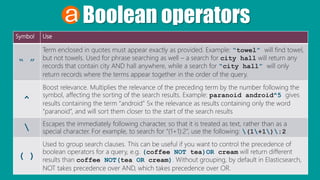Boolean operators
Symbol Use
“ ”
Term enclosed in quotes must appear exactly as provided. Example: “towel” will find towel,
but not towels. Used for phrase searching as well – a search for city hall will return any
records that contain city AND hall anywhere, while a search for “city hall” will only
return records where the terms appear together in the order of the query.
^
Boost relevance. Multiplies the relevance of the preceding term by the number following the
symbol, affecting the sorting of the search results. Example: paranoid android^5 gives
results containing the term “android” 5x the relevance as results containing only the word
“paranoid”, and will sort them closer to the start of the search results
 Escapes the immediately following character, so that it is treated as text, rather than as a
special character. For example, to search for “(1+1):2”, use the following: (1+1):2
( )
Used to group search clauses. This can be useful if you want to control the precedence of
boolean operators for a query, e.g. (coffee NOT tea)OR cream will return different
results than coffee NOT(tea OR cream). Without grouping, by default in Elasticsearch,
NOT takes precedence over AND, which takes precedence over OR.
 