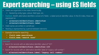 Expert searching – using ES fields
• Fields are organized in the index hierarchically
• Nested by entity type, culture, field type, etc.
• Example: AtoM’s alternative identifiers consist of 2 fields - a label and an identifier value. In the ES index, these are
expressed as:
• alternativeIdentifiers.identifier
• alternativeIdentifiers.label
• Field names are written in camelCase
• Nesting is represented by a period between elements
Examples
• Search for records with an alternative identifier value of “123”:
• alternativeIdentifiers.identifier:123
• Search for records with an alternative identifier label of “Legacy call number”:
• alternativeIdentifiers.label:”Legacy call number”
• Example format for searching:
• field.name:searchterm
• field.name:"search term"
 