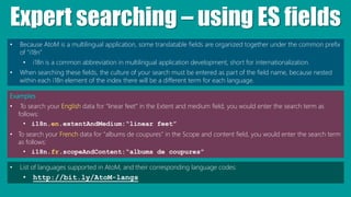 Expert searching – using ES fields
• Because AtoM is a multilingual application, some translatable fields are organized together under the common prefix
of “i18n”
• i18n is a common abbreviation in multilingual application development, short for internationalization.
• When searching these fields, the culture of your search must be entered as part of the field name, because nested
within each i18n element of the index there will be a different term for each language.
Examples
• To search your English data for “linear feet” in the Extent and medium field, you would enter the search term as
follows:
• i18n.en.extentAndMedium:“linear feet”
• To search your French data for “albums de coupures” in the Scope and content field, you would enter the search term
as follows:
• i18n.fr.scopeAndContent:“albums de coupures”
• List of languages supported in AtoM, and their corresponding language codes:
• http://bit.ly/AtoM-langs
 