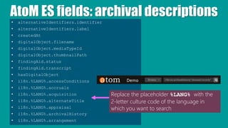 AtoM ES fields: archival descriptions
• alternativeIdentifiers.identifier
• alternativeIdentifiers.label
• createdAt
• digitalObject.filename
• digitalObject.mediaTypeId
• digitalObject.thumbnailPath
• findingAid.status
• findingAid.transcript
• hasDigitalObject
• i18n.%LANG%.accessConditions
• i18n.%LANG%.accruals
• i18n.%LANG%.acquisition
• i18n.%LANG%.alternateTitle
• i18n.%LANG%.appraisal
• i18n.%LANG%.archivalHistory
• i18n.%LANG%.arrangement
Replace the placeholder %LANG% with the
2-letter culture code of the language in
which you want to search
 