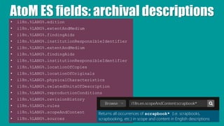 AtoM ES fields: archival descriptions
• i18n.%LANG%.edition
• i18n.%LANG%.extentAndMedium
• i18n.%LANG%.findingAids
• i18n.%LANG%.institutionResponsibleIdentifier
• i18n.%LANG%.extentAndMedium
• i18n.%LANG%.findingAids
• i18n.%LANG%.institutionResponsibleIdentifier
• i18n.%LANG%.locationOfCopies
• i18n.%LANG%.locationOfOriginals
• i18n.%LANG%.physicalCharacteristics
• i18n.%LANG%.relatedUnitsOfDescription
• i18n.%LANG%.reproductionConditions
• i18n.%LANG%.revisionHistory
• i18n.%LANG%.rules
• i18n.%LANG%.scopeAndContent
• i18n.%LANG%.sources
Returns all occurrences of scrapbook* (i.e. scrapbooks,
scrapbooking, etc.) in scope and content in English descriptions
 
