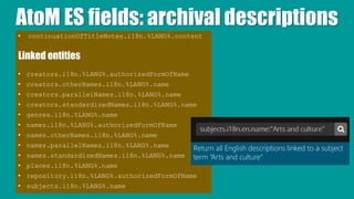 AtoM ES fields: archival descriptions
• continuationOfTitleNotes.i18n.%LANG%.content
Linked entities
• creators.i18n.%LANG%.authorizedFormOfName
• creators.otherNames.i18n.%LANG%.name
• creators.parallelNames.i18n.%LANG%.name
• creators.standardizedNames.i18n.%LANG%.name
• genres.i18n.%LANG%.name
• names.i18n.%LANG%.authorizedFormOfName
• names.otherNames.i18n.%LANG%.name
• names.parallelNames.i18n.%LANG%.name
• names.standardizedNames.i18n.%LANG%.name
• places.i18n.%LANG%.name
• repository.i18n.%LANG%.authorizedFormOfName
• subjects.i18n.%LANG%.name
Return all English descriptions linked to a subject
term “Arts and culture”
 