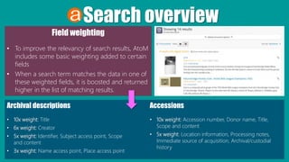 Search overview
Field weighting
• To improve the relevancy of search results, AtoM
includes some basic weighting added to certain
fields
• When a search term matches the data in one of
these weighted fields, it is boosted and returned
higher in the list of matching results.
Archival descriptions
• 10x weight: Title
• 6x weight: Creator
• 5x weight: Identifier, Subject access point, Scope
and content
• 3x weight: Name access point, Place access point
Accessions
• 10x weight: Accession number, Donor name, Title,
Scope and content
• 5x weight: Location information, Processing notes,
Immediate source of acquisition, Archival/custodial
history
 