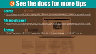 See the docs for more tips
Search
• https://www.accesstomemory.org/docs/latest/user-manual/access-content/advanced-search/
Advanced search
• https://www.accesstomemory.org/docs/latest/user-manual/access-content/advanced-search/
Browse
• https://www.accesstomemory.org/docs/latest/user-manual/access-content/browse/
 