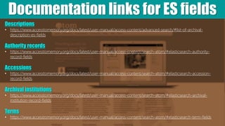 Documentation links for ES fields
Descriptions
• https://www.accesstomemory.org/docs/latest/user-manual/access-content/advanced-search/#list-of-archival-
description-es-fields
Authority records
• https://www.accesstomemory.org/docs/latest/user-manual/access-content/search-atom/#elasticsearch-authority-
record-fields
Accessions
• https://www.accesstomemory.org/docs/latest/user-manual/access-content/search-atom/#elasticsearch-accession-
record-fields
Archival institutions
• https://www.accesstomemory.org/docs/latest/user-manual/access-content/search-atom/#elasticsearch-archival-
institution-record-fields
Terms
• https://www.accesstomemory.org/docs/latest/user-manual/access-content/search-atom/#elasticsearch-term-fields
 