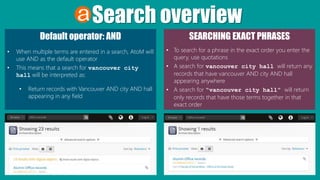 Search overview
Default operator: AND
• When multiple terms are entered in a search, AtoM will
use AND as the default operator
• This means that a search for vancouver city
hall will be interpreted as:
• Return records with Vancouver AND city AND hall
appearing in any field
SEARCHING EXACT PHRASES
• To search for a phrase in the exact order you enter the
query, use quotations
• A search for vancouver city hall will return any
records that have vancouver AND city AND hall
appearing anywhere
• A search for “vancouver city hall” will return
only records that have those terms together in that
exact order
 