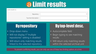 Limit results
Byrepository
• Drop-down menu
• Will not display if “multiple
repositories” setting is disabled
• Will return only matching results
linked to the selected repository
Bytop-level desc.
• Autocomplete field
• Begin typing to see matching
results
• Will return only matching results
within the selected archival unit
To prevent conflicting results, you can only use one of these two limiting options at a time
 
