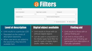 Filters
Level of description
• Limit results to a particular LOD
• Populated via the Levels of
description taxonomy
• When new terms are added to
the taxonomy, they become
available here
Digital object available
• Limit results to those with (or
without) digital objects
• Can be used in conjunction w
the Media types facet filter for
specific types of digital object
(audio, video, text, etc.)
Finding aid
• Limit results to those with or
without finding aid
• Can limit to those with a
particular type of finding aid
(generated from description or
manually uploaded)
 