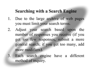 Searching with a Search Engine Due to the large archive of web pages you must limit your search terms.  Adjust your search based upon the number of responses you receive (if you get too few responses, submit a more general search; if you get too many, add more modifiers ). Each search engine have a different method of inquiry. 