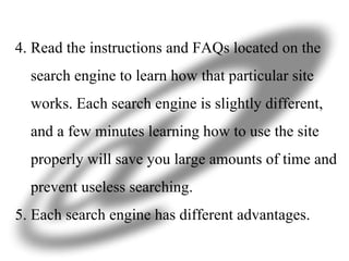 4. Read the instructions and FAQs located on the  search engine to learn how that particular site  works. Each search engine is slightly different,  and a few minutes learning how to use the site  properly will save you large amounts of time and  prevent useless searching. 5. Each search engine has different advantages.  