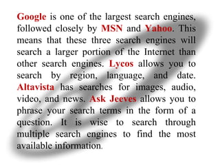 Google   is one of the largest search engines, followed closely by   MSN   and  Yahoo . This means that these three search engines will search a larger portion of the Internet than other search engines.   Lycos   allows you to search by region, language, and date.  Altavista   has searches for images, audio, video, and news.  Ask Jeeves  allows you to phrase your search terms in the form of a question. It is wise to search through multiple search engines to find the most available information .  