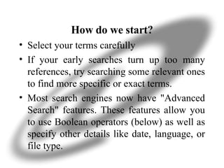 How do we start? Select your terms carefully If your early searches turn up too many references, try searching some relevant ones to find more specific or exact terms. Most search engines now have "Advanced Search" features. These features allow you to use Boolean operators (below) as well as specify other details like date, language, or file type.  