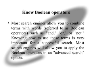 Know Boolean operators Most search engines allow you to combine terms with words (referred to as Boolean operators) such as "and," "or," or "not." Knowing how to use these terms is very important for a successful search. Most search engines will allow you to apply the Boolean operators in an "advanced search" option. 