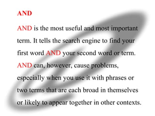 AND AND  is the most useful and most important term. It tells the search engine to find your first word  AND  your second word or term.  AND  can, however, cause problems, especially when you use it with phrases or two terms that are each broad in themselves or likely to appear together in other contexts. 