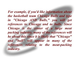 For example, if you'd like information about the basketball team Chicago Bulls and type in "Chicago AND Bulls," you will get references to Chicago and to bulls. Since Chicago is the center of a large meat packing industry, many of the references will be about this since it is likely that "Chicago" and "bull" will appear in many of the references relating to the meat-packing industry. 