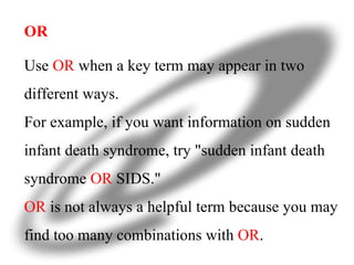 OR Use  OR  when a key term may appear in two different ways.  For example, if you want information on sudden infant death syndrome, try "sudden infant death syndrome  OR  SIDS." OR  is not always a helpful term because you may find too many combinations with  OR .  
