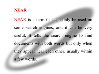 NEAR NEAR  is a term that can only be used on some search engines, and it can be very useful. It tells the search engine to find documents with both words but only when they appear near each other, usually within a few words. 