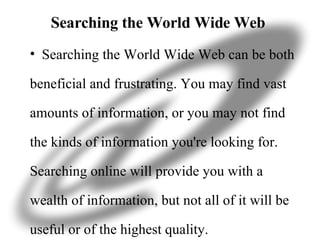 Searching the World Wide Web  Searching the World Wide Web can be both beneficial and frustrating. You may find vast amounts of information, or you may not find the kinds of information you're looking for. Searching online will provide you with a wealth of information, but not all of it will be useful or of the highest quality. 