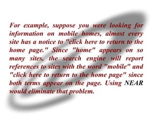 For example, suppose you were looking for information on mobile homes, almost every site has a notice to "click here to return to the home page." Since "home" appears on so many sites, the search engine will report references to sites with the word "mobile" and "click here to return to the home page" since both terms appear on the page. Using  NEAR  would eliminate that problem. 