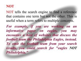 NOT NOT  tells the search engine to find a reference that contains one term but not the other. This is useful when a term refers to multiple concepts.  For example, if you are working on an informative paper on eagles, you may encounter a host of websites that discuss the football team the Philadelphia Eagles, instead. To omit the football team from your search results, you could search for "eagles  NOT  Philadelphia." 