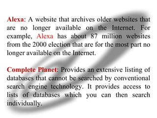 Alexa : A website that archives older websites that are no longer available on the Internet. For example,  Alexa  has about 87 million websites from the 2000 election that are for the most part no longer available on the Internet. Complete Planet : Provides an extensive listing of databases that cannot be searched by conventional search engine technology. It provides access to lists of databases which you can then search individually. 