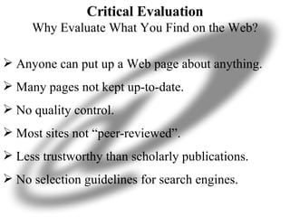 Critical Evaluation Why Evaluate What You Find on the Web? Anyone can put up a Web page about anything. Many pages not kept up-to-date. No quality control. Most sites not “peer-reviewed”. Less trustworthy than scholarly publications. No selection guidelines for search engines. 