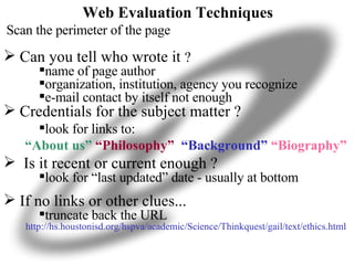 Web Evaluation Techniques    Scan the perimeter of the page Can you tell who wrote it  ? name of page author organization, institution, agency you recognize e-mail contact by itself not enough Credentials for the subject matter ? look for links to: “ About us”  “Philosophy”  “Background”   “Biography” Is it recent or current enough ? look for “last updated” date - usually at bottom If no links or other clues... truncate back the URL http://hs.houstonisd.org/hspva/academic/Science/Thinkquest/gail/text/ethics.html 