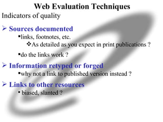 Web Evaluation Techniques Indicators of quality Sources documented links, footnotes, etc. As detailed as you expect in print publications ? do the links work ? Information retyped or forged why not a link to published version instead ? Links to other resources biased, slanted ? 