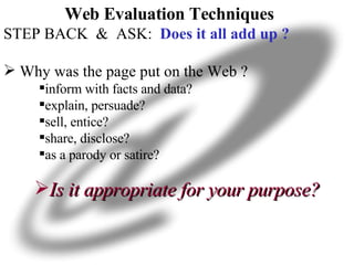 Web Evaluation Techniques STEP BACK  &  ASK:  Does it all add up ? Why was the page put on the Web ?  inform with facts and data?  explain, persuade?  sell, entice?  share, disclose? as a parody or satire?  Is it appropriate for your purpose? 