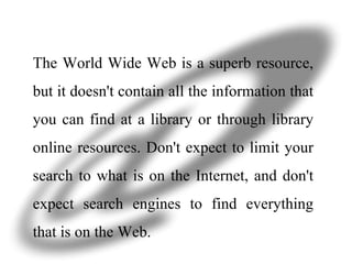 The World Wide Web is a superb resource, but it doesn't contain all the information that you can find at a library or through library online resources. Don't expect to limit your search to what is on the Internet, and don't expect search engines to find everything that is on the Web. 