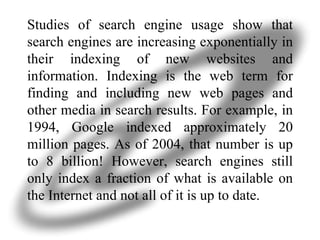 Studies of search engine usage show that search engines are increasing exponentially in their indexing of new websites and information. Indexing is the web term for finding and including new web pages and other media in search results. For example, in 1994, Google indexed approximately 20 million pages. As of 2004, that number is up to 8 billion! However, search engines still only index a fraction of what is available on the Internet and not all of it is up to date.  