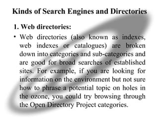 Kinds of Search Engines and Directories 1. Web directories: Web directories (also known as indexes, web indexes or catalogues) are broken down into categories and sub-categories and are good for broad searches of established sites. For example, if you are looking for information on the environment but not sure how to phrase a potential topic on holes in the ozone, you could try browsing through the Open Directory Project categories. 