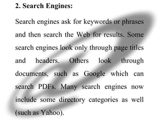 2. Search Engines: Search engines ask for keywords or phrases and then search the Web for results. Some search engines look only through page titles and headers. Others look through documents, such as Google which can search PDFs. Many search engines now include some directory categories as well (such as Yahoo).  