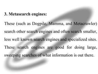 3. Metasearch engines: These (such as Dogpile, Mamma, and Metacrawler) search other search engines and often search smaller, less well known search engines and specialized sites. These search engines are good for doing large, sweeping searches of what information is out there.  