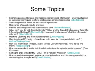 Some Topics Searching across literature and repositories for linked information - Use visualization or statistical techniques to show relationships among repositories ( AlbertoConti )  Searching outside literature and central repositories  Relevance of search results and trust  Patents and integration into science world view ( RichardJefferson )  What can't you do with Google Scholar? What are the Grand Challenges of Scientific Information Retrieval? ( DuncanHull ) - How can I "make sense" of all the information returned? ( AlbertoConti )  Machine Learning and the natural sciences ( ChrisWiggins )  User interface/API design - how do we build tools for non-specialists to use? ( AndrewWalkingshaw )  Non-text information (images, audio, video). Useful? Required? How do we find them? ( DeepakSingh )  How can we make it easier to follow links/citations through disparate systems? (Dan Chudnov)  Setting to grips with identity - URL? PURL? LSID? Whatever! ( CaroleGoble )  How do we balance speed, relevance, simple interface and discovery potential, i.e., uncovering the unexpected? ( CarolChristian )  