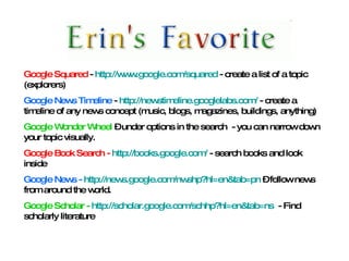 Google Squared  -  http://www.google.com/squared  - create a list of a topic (explorers) Google News Timeline  -  http://newstimeline.googlelabs.com/  - create a timeline of any news concept (music, blogs, magazines, buildings, anything) Google Wonder Wheel  – under options in the search  - you can narrow down your topic visually.  Google Book Search -  http://books.google.com/  - search books and look inside Google News -  http://news.google.com/nwshp?hl=en&tab=pn  – follow news from around the world.  Google Scholar -  http://scholar.google.com/schhp?hl=en&tab=ns   - Find scholarly literature 