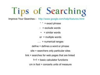 Improve Your Searches -  http://www.google.com/help/features.html   “  “  = exact phrase = exclude words  ~  = similar words or  = multiple words ….  = numerical ranges define = defines a word or phrase site = searchers only particular sites link = searches for web pages that are linked  1+1 = basic calculator functions cm in foot = concerts units of measure 