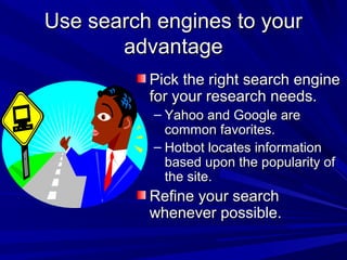 Use search engines to yourUse search engines to your
advantageadvantage
Pick the right search enginePick the right search engine
for your research needs.for your research needs.
– Yahoo and Google areYahoo and Google are
common favorites.common favorites.
– Hotbot locates informationHotbot locates information
based upon the popularity ofbased upon the popularity of
the site.the site.
Refine your searchRefine your search
whenever possible.whenever possible.
 